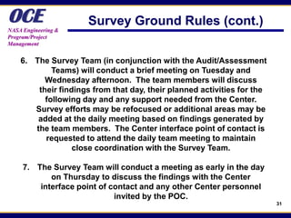 OCE
NASA Engineering &
                      Survey Ground Rules (cont.)
Program/Project
Management


    6. The Survey Team (in conjunction with the Audit/Assessment
            Teams) will conduct a brief meeting on Tuesday and
          Wednesday afternoon. The team members will discuss
        their findings from that day, their planned activities for the
          following day and any support needed from the Center.
       Survey efforts may be refocused or additional areas may be
        added at the daily meeting based on findings generated by
       the team members. The Center interface point of contact is
          requested to attend the daily team meeting to maintain
                  close coordination with the Survey Team.

     7. The Survey Team will conduct a meeting as early in the day
            on Thursday to discuss the findings with the Center
         interface point of contact and any other Center personnel
                             invited by the POC.
                                                                         31
 
