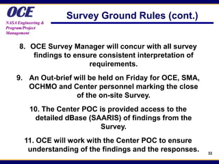 OCE
NASA Engineering &
                     Survey Ground Rules (cont.)
Program/Project
Management


      8. OCE Survey Manager will concur with all survey
          findings to ensure consistent interpretation of
                          requirements.
     9. An Out-brief will be held on Friday for OCE, SMA,
        OCHMO and Center personnel marking the close
                      of the on-site Survey.
           10. The Center POC is provided access to the
            detailed dBase (SAARIS) of findings from the
                               Survey.
        11. OCE will work with the Center POC to ensure
         understanding of the findings and the responses.   32
 