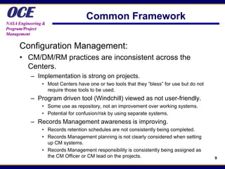 OCE
NASA Engineering &
                                   Common Framework
Program/Project
Management


      Configuration Management:
      • CM/DM/RM practices are inconsistent across the
        Centers.
           – Implementation is strong on projects.
                • Most Centers have one or two tools that they “bless” for use but do not
                  require those tools to be used.
           – Program driven tool (Windchill) viewed as not user-friendly.
                • Some use as repository, not an improvement over working systems.
                • Potential for confusion/risk by using separate systems.
           – Records Management awareness is improving.
                • Records retention schedules are not consistently being completed.
                • Records Management planning is not clearly considered when setting
                  up CM systems.
                • Records Management responsibility is consistently being assigned as
                  the CM Officer or CM lead on the projects.                                9
 