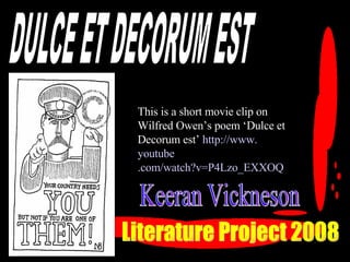 DULCE ET DECORUM EST Literature Project 2008 This is a short movie clip on Wilfred Owen’s poem ‘Dulce et Decorum est’   http://www. youtube .com/watch?v=P4Lzo_EXXOQ Keeran Vickneson 