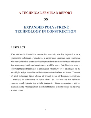 A TECHNICAL SEMINAR REPORT
ON
EXPANDED POLYSTRENE
TECHNOLOGY IN CONSTRUCTION
ABSTRACT
With increase in demand for construction materials, man has improved a lot in
construction techniques of structures. In earlier ages structures were constructed
with heavy materials and followed conventional materials and methods which were
time consuming, costly and maintenance would be more. But this modern era is
following the latest techniques in construction which have lot of advantages so the
use of light weight materials and faster construction has been are started. Thus one
of latest techniques being adopted at present is use of Expanded polystyrene
(Thermocol) in construction of walls, slabs etc., i.e used for non structural
elements which imparts less weight, economic , faster construction , acts as
insulator and by which results in a sustainable future as the resources can be saved
to some extent.
iii
 