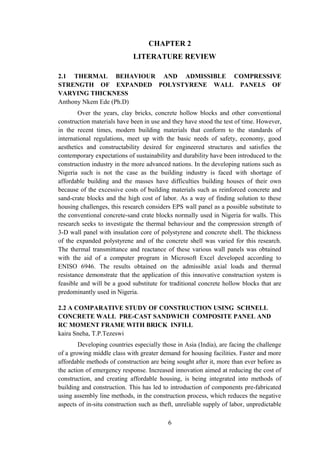 CHAPTER 2
LITERATURE REVIEW
2.1 THERMAL BEHAVIOUR AND ADMISSIBLE COMPRESSIVE
STRENGTH OF EXPANDED POLYSTYRENE WALL PANELS OF
VARYING THICKNESS
Anthony Nkem Ede (Ph.D)
Over the years, clay bricks, concrete hollow blocks and other conventional
construction materials have been in use and they have stood the test of time. However,
in the recent times, modern building materials that conform to the standards of
international regulations, meet up with the basic needs of safety, economy, good
aesthetics and constructability desired for engineered structures and satisfies the
contemporary expectations of sustainability and durability have been introduced to the
construction industry in the more advanced nations. In the developing nations such as
Nigeria such is not the case as the building industry is faced with shortage of
affordable building and the masses have difficulties building houses of their own
because of the excessive costs of building materials such as reinforced concrete and
sand-crate blocks and the high cost of labor. As a way of finding solution to these
housing challenges, this research considers EPS wall panel as a possible substitute to
the conventional concrete-sand crate blocks normally used in Nigeria for walls. This
research seeks to investigate the thermal behaviour and the compression strength of
3-D wall panel with insulation core of polystyrene and concrete shell. The thickness
of the expanded polystyrene and of the concrete shell was varied for this research.
The thermal transmittance and reactance of these various wall panels was obtained
with the aid of a computer program in Microsoft Excel developed according to
ENISO 6946. The results obtained on the admissible axial loads and thermal
resistance demonstrate that the application of this innovative construction system is
feasible and will be a good substitute for traditional concrete hollow blocks that are
predominantly used in Nigeria.
2.2 A COMPARATIVE STUDY OF CONSTRUCTION USING SCHNELL
CONCRETE WALL PRE-CAST SANDWICH COMPOSITE PANEL AND
RC MOMENT FRAME WITH BRICK INFILL
kaira Sneha, T.P.Tezeswi
Developing countries especially those in Asia (India), are facing the challenge
of a growing middle class with greater demand for housing facilities. Faster and more
affordable methods of construction are being sought after it, more than ever before as
the action of emergency response. Increased innovation aimed at reducing the cost of
construction, and creating affordable housing, is being integrated into methods of
building and construction. This has led to introduction of components pre-fabricated
using assembly line methods, in the construction process, which reduces the negative
aspects of in-situ construction such as theft, unreliable supply of labor, unpredictable
6
 