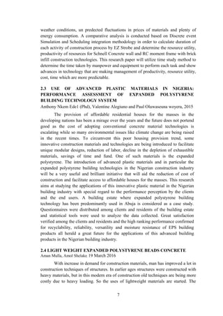 weather conditions, un predected fluctuations in prices of materials and plenty of
energy consumption. A comparative analysis is conducted based on Discrete event
Simulation and Scheduling integration methodology in order to calculate duration of
each activity of construction process by EZ Strobe and determine the resource utility,
productivity of resources for Schnell Concrete wall and RC moment frame with brick
infill construction technologies. This research paper will utilize time study method to
determine the time taken by manpower and equipment to perform each task and show
advances in technology that are making management of productivity, resource utility,
cost, time which are more predictable.
2.3 USE OF ADVANCED PLASTIC MATERIALS IN NIGERIA:
PERFORMANCE ASSESSMENT OF EXPANDED POLYSTYRENE
BUILDING TECHNOLOGY SYSTEM
Anthony Nkem Ede1 (Phd), Valentine Alegiuno and Paul Oluwaseuna woyera, 2015
The provision of affordable residential houses for the masses in the
developing nations has been a mirage over the years and the future does not portend
good as the cost of adopting conventional concrete material technologies is
escalating while so many environmental issues like climate change are being raised
in the recent times. To circumvent this poor housing provision trend, some
innovative construction materials and technologies are being introduced to facilitate
unique modular designs, reduction of labor, decline in the depletion of exhaustible
materials, savings of time and fund. One of such materials is the expanded
polystyrene. The introduction of advanced plastic materials and in particular the
expanded polystyrene building technologies in the Nigerian construction industry
will be a very useful and brilliant initiative that will aid the reduction of cost of
construction and facilitate access to affordable houses for the masses. This research
aims at studying the applications of this innovative plastic material in the Nigerian
building industry with special regard to the performance perception by the clients
and the end users. A building estate where expanded polystyrene building
technology has been predominantly used in Abuja is considered as a case study.
Questionnaires were distributed among clients and residents of the building estate
and statistical tools were used to analyze the data collected. Great satisfaction
verified among the clients and residents and the high ranking performance confirmed
for recyclability, reliability, versatility and moisture resistance of EPS building
products all herald a great future for the applications of this advanced building
products in the Nigerian building industry.
2.4 LIGHT WEIGHT EXPANDED POLYSTYRENE BEADS CONCRETE
Aman Mulla, Amol Shelake, 19 March 2016
With increase in demand for construction materials, man has improved a lot in
construction techniques of structures. In earlier ages structures were constructed with
heavy materials, but in this modern era of construction old techniques are being more
costly due to heavy loading. So the uses of lightweight materials are started. The
7
 