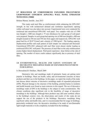 2.7 BEHAVIOUR OF UNREINFORCED EXPANDED POLYSTYRENE
LIGHTWEIGHT CONCRETE (EPS-LWC) WALL PANEL ENHANCED
WITH STEEL FIBRE
Rohana Mamat, Jamilah , June 2015
This study used steel fiber as reinforcement while enhancing the EPS-LWC
strength. In line with architectural demand and ventilation requirement, opening
within wall panel was also taken into account. Experimental tests were conducted for
reinforced and unreinforced EPS-LWC wall panel. Two samples with size of 1500
mm (height) x 1000 mm (length) x 75 mm (thickness) for each group of wall panel
were prepared. Samples in each group had opening size of 600 mm (height) x 400 mm
(length) located at 350 mm and 550 mm from upper end respectively. EPS-LWC wall
panel had fcu of 20.87 N/mm2 and a density of 1900 kg/m3 . The loading capacity,
displacement profiles and crack pattern of each sample was analyzed and discussed.
Unreinforced EPS-LWC enhanced with steel fiber resist almost similar loading as
reinforced EPS-LWC wall panel. The presence of steel fiber as the only reinforcement
creates higher lateral displacement. Wall panel experience shear failure at the side of
opening. The number of micro cracks reduces significantly due to presence of steel
fibre.
2.8 ENVIRONMENTAL, HEALTH AND SAFETY CONCERNS OF
DECORATIVE MOULDINGS MADE OF EXPANDED POLYSTYRENE
IN BUILDINGS
S. Doroudiani,H. Omidian , March 2009
Decorative tiles and mouldings made of polymeric foams are getting more
popular in buildings. There are health, safety and environmental concerns on these
products and their use in the buildings. In this paper, we report the results of the study
and discuss about concerns of decorative mouldings made of expanded polystyrene
(EPS). Physical damage to the structure of the building, potential harms to residents
and health hazards were found as main concerns in this regard. The use of decorative
mouldings made of EPS in the buildings is the subject to some considerations. The
climate conditions play significant role in the feasibility of usage of decorative
mouldings in the buildings. Although these products may add some aesthetic effects
to the building's exterior view, the observations and results of this study do not
support the use of the products in the buildings. Decorative mouldings bring
significant safety and health risks, and it is recommended that for usage in buildings,
particularly residential ones, the decorative moulding to be made of non-flammable
light-weight materials or to be completely excluded from the buildings.
9
 
