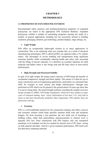 CHAPTER 3
METHODOLOGY
3.1 PROPERTIES OF EXPANDED POLYSTYRENE
Recommended safety practices and mechanical/chemical properties of expanded
polystyrene are found in the appropriate EPS Technical Bulletins. Expanded
polystyrene exhibits a number of outstanding properties meeting the needs of a
number of general applications including but not necessarily limited to building
insulation, packaging, flotation, geo technology, product displays, stage settings, etc.
• Light Weight
EPS offers an exceptionally lightweight solution to so many applications in
construction. This is not surprising when you consider that, as a result of advanced
manufacturing technologies, EPS is effectively98% air captured within a 2% cellular
matrix. The advantages in on-site handling and transportation bring significant
economic benefits whilst considerably reducing health and safety risks associated
with the lifting of heavier materials. It is therefore an excellent substitute for infill
materials and ballast where it also brings load and fill times down in time-critical
build projects.
• High Strength and Structural Stability
In spite of its light weight, the unique matrix structure of EPS brings the benefits of
exceptional compressive strength and block rigidity. This means it is ideal for use in
many construction and civil engineering applications, particularly as a structural base
infill, for example in road, railway and bridge infrastructures. Strength tests
performed on EPS which was firs placed in the ground almost 30 years ago show that
it is just as strong today the tested strength routinely exceeding the original minimum
design strength of 100kPa. EPS bridge foundations, which have been subject to many
years of sustained loading, show ‘creep’ deformation of less that 1.3% -only half as
much as had been theoretically predicted. Most importantly, EPS stability does not
deteriorate with age.
• Economy
EPS is a well-established material for the construction industry and offers a proven
and economic solution which helps specifies maintain build costs and insulation
budgets. Far from incurring a cost premium, the new build cost of insulating a
building withes, rather than polyurethane, polyisocyanurate or mineral wool, is
typically 20% less. Floor construction with EPS requires only one waterproof
membrane to be installed, not the two needed for mineral wool or PU foam– saving
on both material and labor. And for a given insulation performance, EPS itself costs
less than these competing materials.
11
 