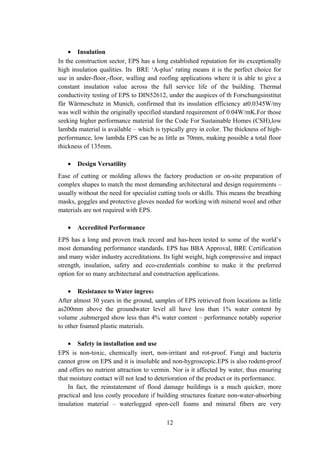• Insulation
In the construction sector, EPS has a long established reputation for its exceptionally
high insulation qualities. Its BRE ‘A-plus’ rating means it is the perfect choice for
use in under-floor,-floor, walling and roofing applications where it is able to give a
constant insulation value across the full service life of the building. Thermal
conductivity testing of EPS to DIN52612, under the auspices of th Forschungsinstitut
für Wärmeschutz in Munich, confirmed that its insulation efficiency at0.0345W/my
was well within the originally specified standard requirement of 0.04W/mK.For those
seeking higher performance material for the Code For Sustainable Homes (CSH),low
lambda material is available – which is typically grey in color. The thickness of high-
performance, low lambda EPS can be as little as 70mm, making possible a total floor
thickness of 135mm.
• Design Versatility
Ease of cutting or molding allows the factory production or on-site preparation of
complex shapes to match the most demanding architectural and design requirements –
usually without the need for specialist cutting tools or skills. This means the breathing
masks, goggles and protective gloves needed for working with mineral wool and other
materials are not required with EPS.
• Accredited Performance
EPS has a long and proven track record and has-been tested to some of the world’s
most demanding performance standards. EPS has BBA Approval, BRE Certification
and many wider industry accreditations. Its light weight, high compressive and impact
strength, insulation, safety and eco-credentials combine to make it the preferred
option for so many architectural and construction applications.
• Resistance to Water ingress
After almost 30 years in the ground, samples of EPS retrieved from locations as little
as200mm above the groundwater level all have less than 1% water content by
volume ,submerged show less than 4% water content – performance notably superior
to other foamed plastic materials.
• Safety in installation and use
EPS is non-toxic, chemically inert, non-irritant and rot-proof. Fungi and bacteria
cannot grow on EPS and it is insoluble and non-hygroscopic.EPS is also rodent-proof
and offers no nutrient attraction to vermin. Nor is it affected by water, thus ensuring
that moisture contact will not lead to deterioration of the product or its performance.
In fact, the reinstatement of flood damage buildings is a much quicker, more
practical and less costly procedure if building structures feature non-water-absorbing
insulation material – waterlogged open-cell foams and mineral fibers are very
12
 
