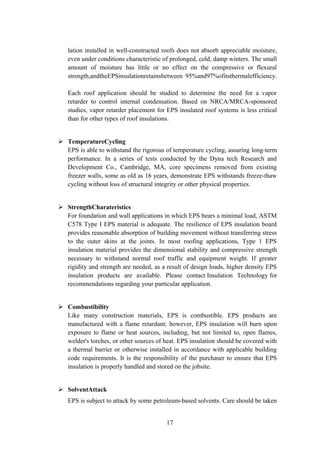 lation installed in well-constructed roofs does not absorb appreciable moisture,
even under conditions characteristic of prolonged, cold, damp winters. The small
amount of moisture has little or no effect on the compressive or flexural
strength,andtheEPSinsulationretainsbetween 95%and97%ofitsthermalefficiency.
Each roof application should be studied to determine the need for a vapor
retarder to control internal condensation. Based on NRCA/MRCA-sponsored
studies, vapor retarder placement for EPS insulated roof systems is less critical
than for other types of roof insulations.
 TemperatureCycling
EPS is able to withstand the rigorous of temperature cycling, assuring long-term
performance. In a series of tests conducted by the Dyna tech Research and
Development Co., Cambridge, MA, core specimens removed from existing
freezer walls, some as old as 16 years, demonstrate EPS withstands freeze-thaw
cycling without loss of structural integrity or other physical properties.
 StrengthCharateristics
For foundation and wall applications in which EPS bears a minimal load, ASTM
C578 Type I EPS material is adequate. The resilience of EPS insulation board
provides reasonable absorption of building movement without transferring stress
to the outer skins at the joints. In most roofing applications, Type 1 EPS
insulation material provides the dimensional stability and compressive strength
necessary to withstand normal roof traffic and equipment weight. If greater
rigidity and strength are needed, as a result of design loads, higher density EPS
insulation products are available. Please contact Insulation Technology for
recommendations regarding your particular application.
 Combustibility
Like many construction materials, EPS is combustible. EPS products are
manufactured with a flame retardant; however, EPS insulation will burn upon
exposure to flame or heat sources, including, but not limited to, open flames,
welder's torches, or other sources of heat. EPS insulation should be covered with
a thermal barrier or otherwise installed in accordance with applicable building
code requirements. It is the responsibility of the purchaser to ensure that EPS
insulation is properly handled and stored on the jobsite.
 SolventAttack
EPS is subject to attack by some petroleum-based solvents. Care should be taken
17
 