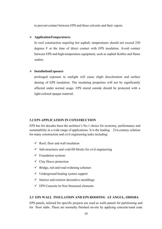 to prevent contact between EPS and these solvents and their vapors.
 ApplicationTemperatures
In roof construction requiring hot asphalt, temperatures should not exceed 250
degrees F at the time of direct contact with EPS insulation. Avoid contact
between EPS and high-temperature equipment, such as asphalt Kettles and flame
sealers.
 InstallationExposure
prolonged exposure to sunlight will cause slight discoloration and surface
dusting of EPS insulation. The insulating properties will not be significantly
affected under normal usage. EPS stored outside should be protected with a
light-colored opaque material.
3.2 EPS APPLICATION IN CONSTRUCTION
EPS has for decades been the architect’s No.1 choice for economy, performance and
sustainability in a wide range of applications. It is the leading 21st century solution
for many construction and civil engineering tasks including:
 Roof, floor and wall insulation
 Sub-structures and void-fill blocks for civil engineering
 Foundation systems
 Clay Heave protection
 Bridge, rail and road widening schemes
 Underground heating system support
 Interior and exterior decorative mouldings
 EPS Concrete In Non Structural elements
3.3 EPS WALL INSULATION AND EPS ROOFING AT ANGUL, ODISHA
EPS panels, tailored for specific projects are used as walls panels for partitioning and
for floor slabs. These are normally finished on-site by applying concrete/sand crate
18
 