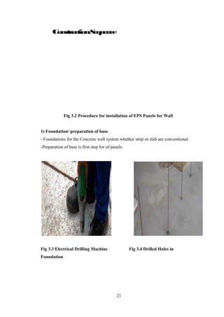 Fix vertical anchors on the
grade slab
Erect Wall panel (anchoring)
Checking the alignment
Tie the weld meshes, corner
mesh etc
Erect floor panels & Shotcrete
o
f
B
a
s
e
P
r
e
p
a
r
a
t
i
o
n
ConstructionSequence
Fix vertical anchors on the
grade slab
Erect Wall panel (anchoring)
Checking the alignment
Tie the weld meshes, corner
mesh etc
Erect floor panels & Shotcrete
o
f
B
a
s
e
P
r
e
p
a
r
a
t
i
o
n
Fig 3.2 Procedure for installation of EPS Panels for Wall
1) Foundation/ preparation of base
- Foundations for the Concrete wall system whether strip or slab are conventional.
-Preparation of base is first step for of panels.
Fig 3.3 Electrical Drilling Machine Fig 3.4 Drilled Holes in
Foundation
21
 