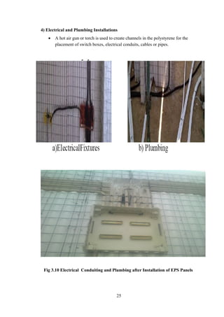 4) Electrical and Plumbing Installations
• A hot air gun or torch is used to create channels in the polystyrene for the
placement of switch boxes, electrical conduits, cables or pipes.
Fig 3.10 Electrical Conduiting and Plumbing after Installation of EPS Panels
25
 