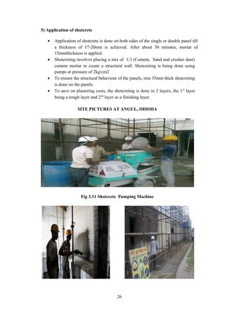 5) Application of shotcrete
• Application of shotcrete is done on both sides of the single or double panel till
a thickness of 17-20mm is achieved. After about 30 minutes, mortar of
15mmthickness is applied.
• Shotcreting involves placing a mix of 1:3 (Cement, Sand and crusher dust)
cement mortar to create a structural wall. Shotcreting is being done using
pumps at pressure of 2kg/cm2
• To ensure the structural behaviour of the panels, min 35mm thick shotcreting
is done on the panels.
• To save on plastering costs, the shotcreting is done in 2 layers, the 1st
layer
being a rough layer and 2nd
layer as a finishing layer.
SITE PICTURES AT ANGUL, ODISHA
Fig 3.11 Shotcrete Pumping Machine
26
 