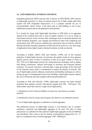 3.6 EXPANDED POLY STYRENE CONCRETE
Expanded polystyrene (EPS) concrete (also it known as EPS-CRETE, EPS concrete
or lightweight concrete) is a form of concrete known for its light weight made from
cement and EPS (Expanded Polystyrene). It is a popular material for use in
environmentally "green" homes. It has been used as road bedding, in soil or geo-
stabilization projects and as sub-grading for railroad track
.
It is created by using small lightweight Styrofoam or EPS balls as an aggregate
instead of the crushed stone that is used in regular concrete. It is not as strong as
stone-based concrete mixes, but has other advantages such as increased thermal and
sound insulation properties, easy shaping and formed by hand with sculpturing and
construction tools. EPS concrete combines the construction ease of concrete with the
thermal and hydro insulation properties of EPS and can be used for a very wide range
of application where lighter loads or thermal insulation or both are desired.
According to Kuhail, (2001); Park and Chisolm, (1999), one of the essential
properties of lightweight concrete is its porosity; this quality results in a low apparent
specific gravity (ratio of mass of substance to that of an equal volume of water at
4ºC). The use of lightweight concrete for construction has advantages such as lighter
load during construction, reduced self-weight in structures and increased thermal
resistance. In concrete structures, self-load takes a large percentage of the total load
on the structure; hence, there is consideration to reduce the density of concrete. The
use of lightweight concrete enhances construction and handling techniques as well as
easing up rigors of transportation and on-site handling. Lightweight concrete reduces
the cost of formwork and steel coupled with increased productivity.
According to Park and Chisolm, (1999), lightweight concrete has better thermal
insulation than ordinary concrete with density ranging from 300 – 1850 kg/m³. The
study further stated that concrete weight can be lightened by:
1. Introduction of air to form air bubbles of coarse size; also known as aerated
concrete.
2. Introduction of air by using a special agent; also known as air-entrained concrete.
3. Use of lightweight aggregate as substitute to normal aggregate.
The production process of lightweight concrete is cost-intensive due to complex
machinery, chemicals and lightweight aggregate to be used. The idea of using
polystyrene as a substitute for the expensive lightweight aggregate (or the air bubbles)
was introduced. This is due to the low density of polystyrene ranging from 16 - 27
kg/m³ as compared to that of normal aggregate 1700 - 2000 kg/m³.
28
 