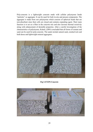 Poly-concrete is a lightweight concrete made with cellular polystyrene beads
“particles” as aggregate. It can be used for both in-situ and precast components. The
aggregate is made from raw polystyrene which consists of spherical beads that are
non-absorbent since their cells are closed and contains expanding agent. Their main
function is to act as a filter in the concrete mix and also increase thermal resistivity
along with enhancement of desirable properties. After a careful investigation of the
characteristics of polystyrene, Kuhail, (2001) concluded that all forms of cement and
sand can be used for poly-concrete. The sands include natural sand, crushed rock and
both dense and lightweight mineral aggregates.
Fig 3.15 EPS Concrete
29
 