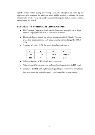specific water content during the casting. Also, this absorption of water by the
aggregates will mean that the additional water will be required to maintain the slump
at acceptable levels. These increased water contents requires higher cement contents,
even without any benefit.
CONCRETE MIX OF M20 GRADE USING EPS BEADS
• The Expanded Polystyrene beads used in this project was spherical in shape
and size varying between 1.18 to 2.36 mm in diameter.
• The physical properties of ingredients are determined individually. The mix
proportion for conventional M20 grade concrete is arrived as per IS: 10262-
2009.
• Assumed w/c ratio = 0.50, the proportion of concrete mix is,
W C FA CA
160 320 797.5 1169.87
0.50 1 2.49 3.66
• Different densities of EPS beads were considered
• After mixing different tests were performed on the concrete with EPS beads
• Concluded that EPS with higher density gave higher compressive strength and
thus concluded that natural resources can be saved up to some extent.
31
 