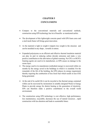 CHAPTER 5
CONCLUSIONS
• Compare to the conventional materials and conventional methods,
construction using EPS technology has lot of benefits as mentioned earlier.
• The development of this lightweight concrete panel with EPS foam cores and
a steel mesh frame will brings great innovation.
• As the material is light in weight it imparts less weight to the structure and
can be moulded in any shape , versatile in nature.
• Expanded polystyrene as an efficient and effective thermal insulation material
can play its part in reducing carbon dioxide emissions and make a very
positive contribution to the alleviation of global warming. No CFCs or HCFCs
foaming agents are used in its manufacture, so EPS causes no damage to the
ozone layer.
• The energy used in its manufacture (embodied energy) is recovered within six
months by the energy saved in the buildings in which it is installed. For the
remainder of the life of the building, the EPS reduces its energy requirement
thereby requiring the combustion of less fossil fuel which results in less CO2
being generated.
• At the end of its useful life it can be recycled or the thermal energy contained
within can be recovered by incineration in suitably designed Waste to Energy
Plants to provide energy for district heating or the generation of electricity.
EPS can therefore make a positive contribution to the overall world
environment.
• The construction using EPS technology is cost effective, high performance,
less maintainence, recyclable, decreases the use of natural resources , rapid
construction with less duration and leads to sustainable future.
32
 