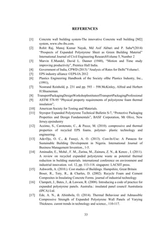 REFERENCES
[1] Concrete wall building system-The innovative Concrete wall building [M2]
system, www.cbs-ibs.com.
[2] Rohit Raj, Manoj Kumar Nayak, Md Asif Akbari and P. Saha*(2014)
“Prospects of Expanded Polystyrene Sheet as Green Building Material”
International Journal of Civil Engineering ResearchVolume 5, Number 2
[3] Marvin E.Mundel, David L. Danner (1948), “Motion and Time study
improving productivity”, Prentice Hall India.
[4] Government of India, CPWD (2013) “Analysis of Rates for Delhi”Volume1.
[5] EPS industry alliance ©EPS-IA 2012
[6] Plastics Engineering Handbook of the Society ofthe Plastics Industry, Inc.,
(1991),
[7] Nostrand Reinhold, p. 231 and pp. 593 – 598.McKinley, Alfred and Herbert
H.Shueneman.
[8] TransportPackagingDesignWorkshopInstituteofTransportPackagingProfessional
[9] ASTM 578-95 “Physical property requirements of polystyrene foam thermal
insulation”,
[10] American Society for Testing and Materials.
[11] Styropor Expanded Polystyrene Technical Bulletin S-7, “Protective Packaging
Properties and Design Fundamentals”, BASF Corporation, Mt Olive, New
Jersey.epsindustry.org • info@epsindustry.org
[12] Aceimo, S., Carotenuto, C., & Pecce, M. (2010). compressive and thermal
properties of recycled EPS foams. polymer- plastic technology and
engineering.
[13] Ade-Ojo, O. C., & Fasuyi, A. O. (2013). Cost-In-Use: A Panacea for
Sustainable Building Development in Nigeria. International Journal of
Business Management Invention., 1-5.
[14] Aminudin, E., Mohd , F. M., Zurina, M., Zainura, Z. N., & Kenzo , I. (2011).
A review on recycled expanded polystyrene waste as potential thermal
reduction in building materials. international conference on environment and
industrial innovation. vol. 12, pp. 113-118. singapore: LACSIT press.
[15] Ashworth, A. (2010.). Cost studies of Buildings. Hampshire, Great Britain
Boser, R., Tory, R., & Charles, D. (2002). Recycle Foam and Cement
Composites in Insulating Concrete Forms. journal of industrial technology
[16] Clampett, J., Bates, J., & Lawson, R. (2008). Introducing a code of practice for
expanded polystyrene panels. Australia.: insulated panel council Australasia
(IPCA) Ltd.
[17] Ede, A. N., & Abimbola, O. (2014). Thermal Behaviour and Admassible
Compressive Strength of Expanded Polystyrene Wall Panels of Varying
Thickness. curent trends in technology and science., 110-117.
33
 