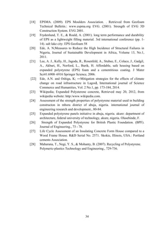 [18] EPSMA. (2009). EPS Moulders Association. . Retrieved from Geofoam
Technical Bulletin.: www.espma.org EVG. (2001). Strength of EVG 3D
Construction System. EVG 2001.
[19] Frydenlund, T. E., & Roald, A. (2001). long term performance and durability
of EPS as a lightweight filling material. 3rd international conference (pp. 1-
14). salt lake city: EPS Geofoam 58
[20] Ede, A. N;Measures to Reduce the High Incidence of Structural Failures in
Nigeria, Journal of Sustainable Development in Africa, Volume 13, No.1,
2011.
[21] Lee, A. J., Kelly, H., Jagoda, R., Rosenfeld, A., Stubee, E., Colaco, J., Gadgil,
A., Akbari, H., Norford, L., Burik, H. Affordable, safe housing based on
expanded polystyrene (EPS) foam and a cementitious coating. J Mater
Sci41:6908–6916 Springer Science, 2006.
[22] Ede, A.N. and Oshiga, K; ―Mitigation strategies for the effects of climate
change on road infrastructure in Lagos , International journal of Science‖
Commerce and Humanities, Vol. 2 No.1, pp. 173-184, 2014.
[23] Wikipedia; Expanded Polysterene concrete, Retrieved may 20, 2012, from
wikipedia website: http:/www.wikipedia.com.
[24] Assessment of the strength properties of polystyrene material used in building
constructon in mbora district of abuja, nigeria. international journal of
engineering research and development., 80-84.
[25] Expanded polystyrene panels initiative in abuja, nigeria. akure: department of
architecture, federal university of technology, akure, nigeria. Olasehinde, F.
[26] Strength of Expanded Polystyrene for British Plastic Foundation. (BPF).
Journal of Engineering., 73 - 78.
[27] Life Cycle Assessment of an Insulating Concrete Form House compared to a
Wood Frame House. R&D Serial No. 2571. Skokie, Illinois, USA.: Portland
cements Association.
[28] Maharana, T., Negi, Y. S., & Mohanty, B. (2007). Recycling of Polystyrene.
Polymeric-plastics Technology and Engineering., 729-736.
34
 