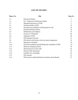LIST OF FIGURES
Figure No. Title Page No
1.1 Polystyrene Beads 3
1.2 Pre - Expansion of Polystyrene Beads 4
1.3 Manufacturing Process of EPS 5
3.1 Technical details of EPS 15
3.2 Procedure for installation of EPS panels for wall 19
3.3 Electrical drilling machine 19
3.4 Drilled holes in foundation 19
3.5 Erection of EPS panels 20
3.6 Alignment of EPS 20
3.7 EPS slab panel Erection 21
3.8 EPS slab & wall Erection with wire mesh arrangement 22
3.9 Opening of wall panel 22
3.10 Electrical conduiting and plumbing after installation of EPS 23
3.11 Shotcrete Pumping machine 24
3.12 Shotcreting all over the walls 24
3.13 Structure after shotcreting 25
3.14 Finished view of building 25
3.15 EPS concrete 27
3.16 EPS concrete sandwiched between calcium silcate Boards 27
vii
 