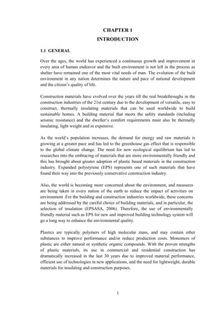 CHAPTER 1
INTRODUCTION
1.1 GENERAL
Over the ages, the world has experienced a continuous growth and improvement in
every area of human endeavor and the built environment is not left in the process as
shelter have remained one of the most vital needs of man. The evolution of the built
environment in any nation determines the nature and pace of national development
and the citizen’s quality of life.
Construction materials have evolved over the years till the real breakthroughs in the
construction industries of the 21st century due to the development of versatile, easy to
construct, thermally insulating materials that can be used worldwide to build
sustainable homes. A building material that meets the safety standards (including
seismic resistance) and the dweller‘s comfort requirements must also be thermally
insulating, light weight and in expensive.
As the world‘s population increases, the demand for energy and raw materials is
growing at a greater pace and has led to the greenhouse gas effect that is responsible
to the global climate change. The need for new ecological equilibrium has led to
researches into the embracing of materials that are more environmentally friendly and
this has brought about greater adoption of plastic based materials in the construction
industry. Expanded polystyrene (EPS) represents one of such materials that have
found their way into the previously conservative construction industry.
Also, the world is becoming more concerned about the environment, and measures
are being taken in every nation of the earth to reduce the impact of activities on
environment .For the building and construction industries worldwide, these concerns
are being addressed by the careful choice of building materials, and in particular, the
selection of insulation (EPSASA, 2006). Therefore, the use of environmentally
friendly material such as EPS for new and improved building technology system will
go a long way to enhance the environmental quality.
Plastics are typically polymers of high molecular mass, and may contain other
substances to improve performance and/or reduce production costs. Monomers of
plastic are either natural or synthetic organic compounds. With the proven strengths
of plastic materials, its use in commercial and residential construction has
dramatically increased in the last 30 years due to improved material performance,
efficient use of technologies in new applications, and the need for lightweight, durable
materials for insulating and construction purposes.
1
 