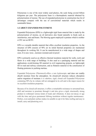 Polystyrene is one of the most widely used plastics, the scale being several billion
kilograms per year. The polystyrene foam is a thermoplastic material obtained by
polymerization of styrene. The use of expanded polystyrene in construction has lot of
advantages compare with the use of conventional materials which results in
sustainable future.
1.2 ABOUT EXPANDED POLYSTRENE
Expanded Polystyrene (EPS) is a lightweight rigid foam material that is made by the
polymerization of styrene, an oil derivative also found naturally in foods such as
strawberries, nuts and beans. The blowing agent employed is pentane which is neither
a CFC nor an HCFC.
EPS is a versatile durable material that offers excellent insulation properties. As the
structure of EPS consists of 98% air its initial thermal properties are maintained
throughout its working life. It can be manufactured in a wide range of shapes and
sizes. It is non- toxic , moisture resistant and rot proof.
EPS is primarily used as an effective thermal insulation material for walls, roofs and
floors in a wide range of buildings. It also used as a packaging material and has
applications avoid-forming fill material in civil engineering projects, as lightweight
fill in road and railway construction, and as flotation material in the construction of
floating pontoons in yachting marinas.
Expanded Polystyrene (Thermocol) offers a non hydroscopic and does not readily
absorb moisture from the atmosphere. Its closed-cell structure reduces absorption
and/or migration of moisture it is odorless, rigid, closed cell Expanded Polystyrene
containing 98% by its volume still air entrapped in its cell and is the major reason for
its excellent insulation properties.
Because of its closed cell structure, it offers a remarkable resistance to unwanted heat,
chill and moisture to penetrate through it and also gives a rigid, structurally strong
product to withstand various kinds of loads and vibrations. It does not decay or age
with the time and gives permanent lifelong insulation without regular maintenance.
Perfect, even and plain surface makes its suitable to opt it for false roofing and easy to
install, carry and plastering on it.
2
 