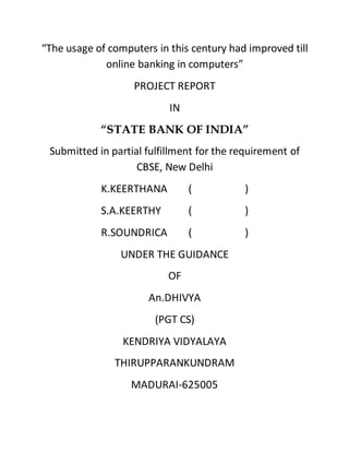 “The usage of computers in this century had improved till
online banking in computers”
PROJECT REPORT
IN
“STATE BANK OF INDIA”
Submitted in partial fulfillment for the requirement of
CBSE, New Delhi
K.KEERTHANA ( )
S.A.KEERTHY ( )
R.SOUNDRICA ( )
UNDER THE GUIDANCE
OF
An.DHIVYA
(PGT CS)
KENDRIYA VIDYALAYA
THIRUPPARANKUNDRAM
MADURAI-625005
 