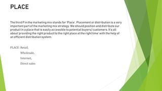 PLACE
The third P in the marketing mix stands for ‘Place’. Placement or distribution is a very
important part of the marketing mix strategy. We should positionand distribute our
product in a place that is easily accessible to potential buyers/ customers. It’s all
about ‘providing the right product to the right place at the right time’ with the help of
an efficient distribution system.
PLACE: Retail,
Wholesale,
Internet,
Direct sales
 