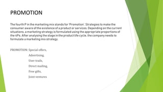 PROMOTION
The fourth P in the marketing mix stands for ‘Promotion’. Strategies to make the
consumer aware of the existence of a product or services. Depending on the current
situations, a marketing strategy is formulated using the appropriate proportions of
the 4Ps. After analysing the stage in the product life cycle, the company needs to
formulate a marketing mix strategy.
PROMOTION: Special offers,
Advertising,
User trails,
Direct mailing,
Free gifts,
Joint ventures
 
