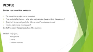 PEOPLE
People represent the business
1. The imagethey present can be important
2. First contact often human – what is the lastingimagethey provide to the customer?
3. Extent of trainingand knowledgeof the product / services concerned
4. Mission statements-howrelevant?
Do staff represent the desires culture of the business
PEOPLE: Employees,
Management,
Culture,
Customer services
 