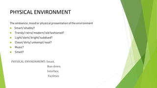 PHYSICAL ENVIRONMENT
The ambience, mood or physical presentation of the environment
 Smart/ shabby?
 Trendy/ retro/ modern/ old fashioned?
 Light/ dark/ bright/ subdued?
 Clean/ dirty/ unkempt/ neat?
 Music?
 Smell?
PHYSICAL ENVIRONMEMT: Smart,
Run-down,
Interface,
Facilities
 