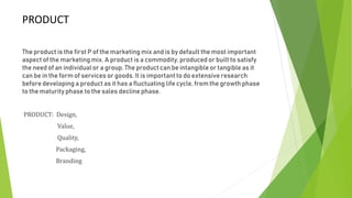 PRODUCT
The product is the first P of the marketing mix and is by default the most important
aspect of the marketing mix. A product is a commodity, produced or built to satisfy
the need of an individual or a group. The product can be intangible or tangible as it
can be in the form of services or goods. It is important to do extensive research
before developing a product as it has a fluctuating life cycle, from the growth phase
to the maturity phase to the sales decline phase.
PRODUCT: Design,
Value,
Quality,
Packaging,
Branding
 