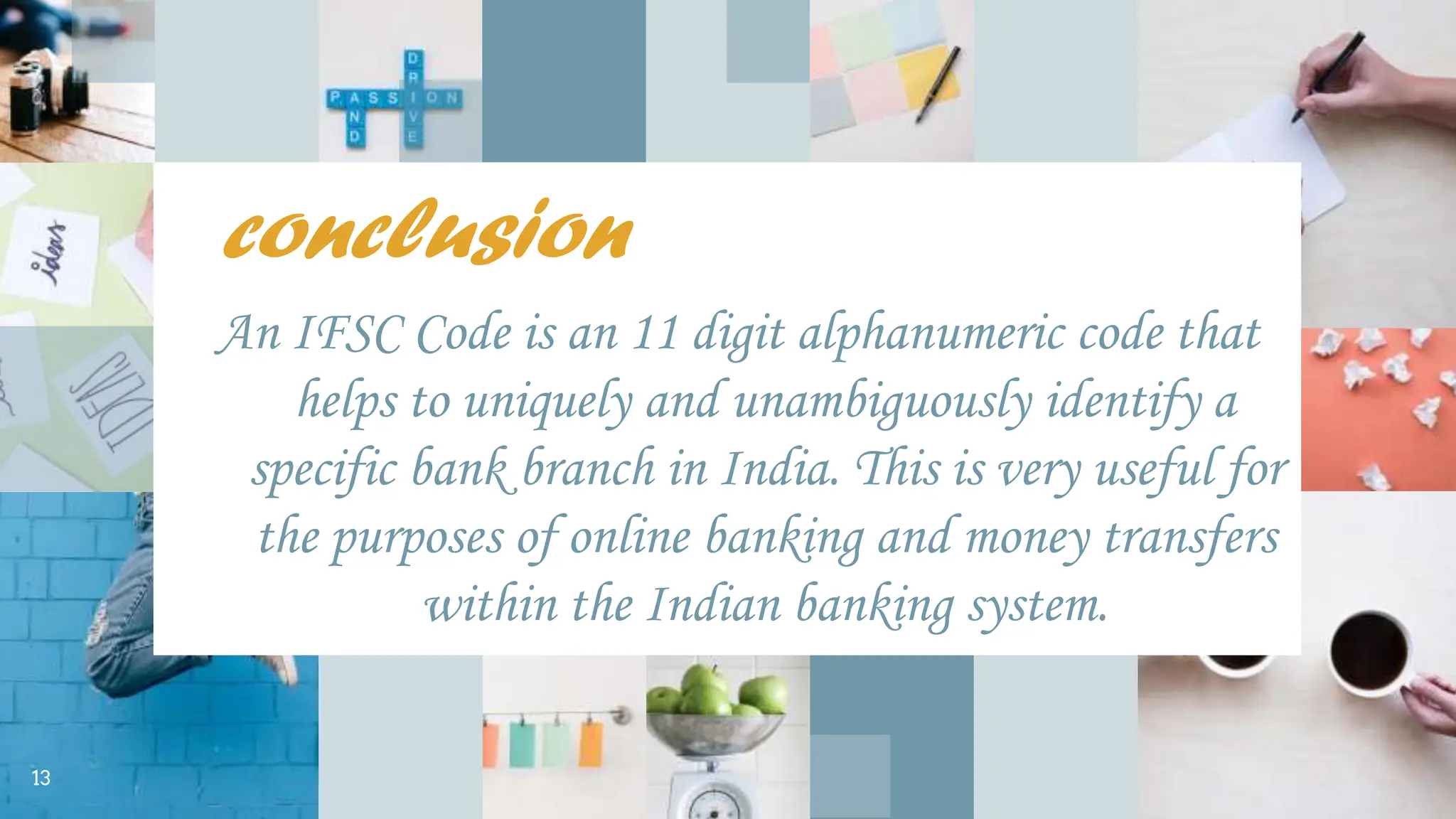 conclusion
An IFSC Code is an 11 digit alphanumeric code that
helps to uniquely and unambiguously identify a
specific bank branch in India. This is very useful for
the purposes of online banking and money transfers
within the Indian banking system.
13
 