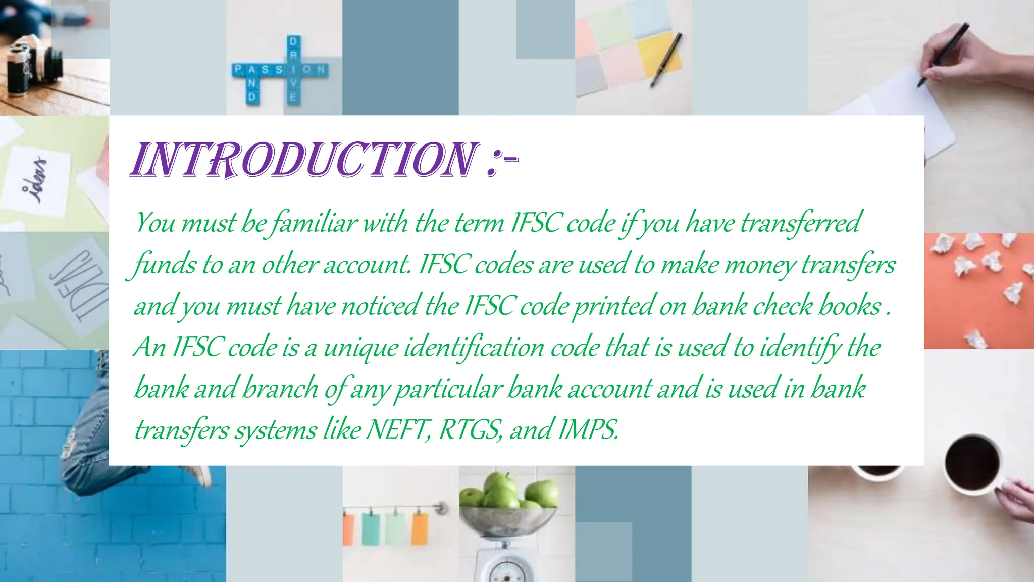 INTRODUCTION :-
You must be familiar with the term IFSC code if you have transferred
funds to an other account. IFSC codes are used to make money transfers
and you must have noticed the IFSC code printed on bank check books .
An IFSC code is a unique identification code that is used to identify the
bank and branch of any particular bank account and is used in bank
transfers systems like NEFT, RTGS, and IMPS.
 