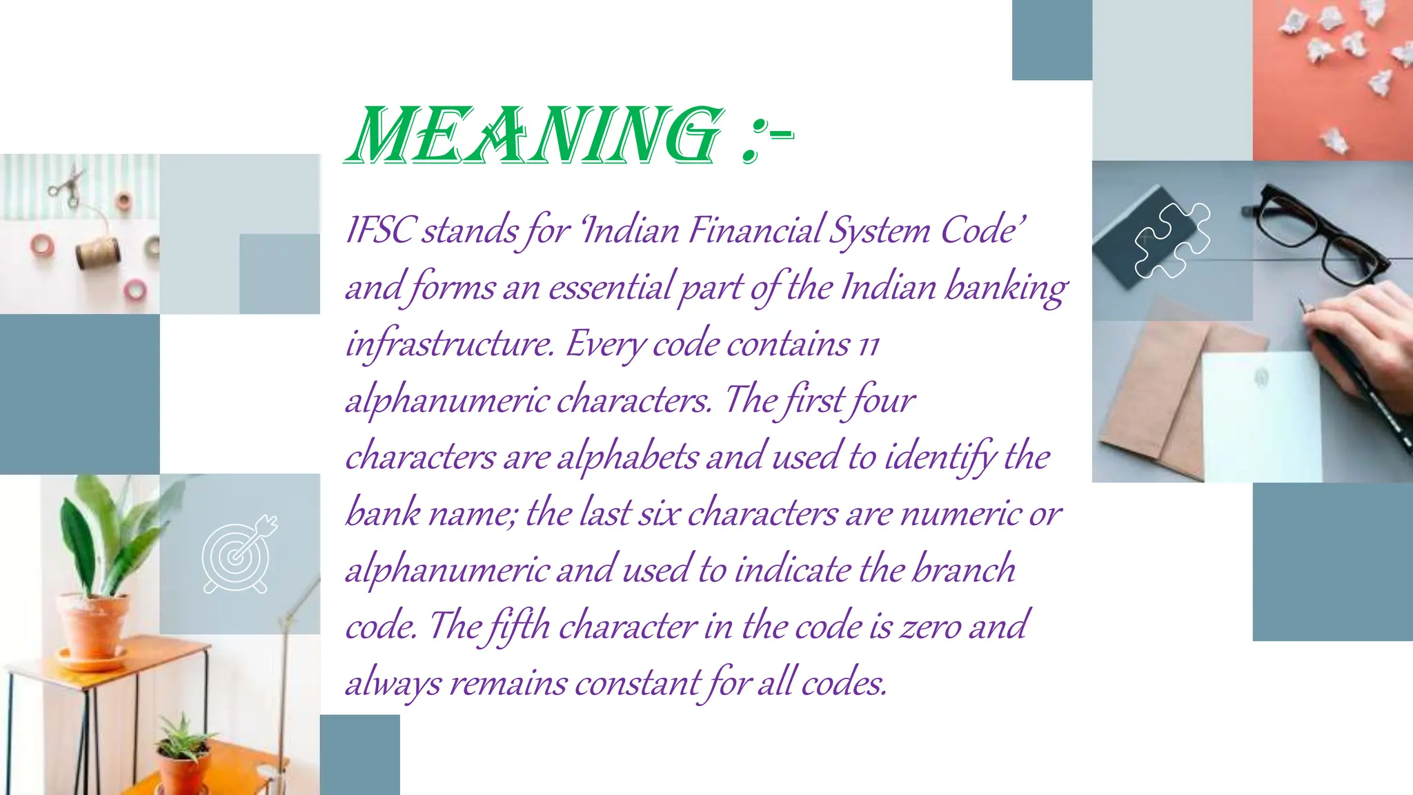MEANING :-
IFSC stands for ‘Indian Financial System Code’
and forms an essential part of the Indian banking
infrastructure. Every code contains 11
alphanumeric characters. The first four
characters are alphabets and used to identify the
bank name; the last six characters are numeric or
alphanumeric and used to indicate the branch
code. The fifth character in the code is zero and
always remains constant for all codes.
7
 