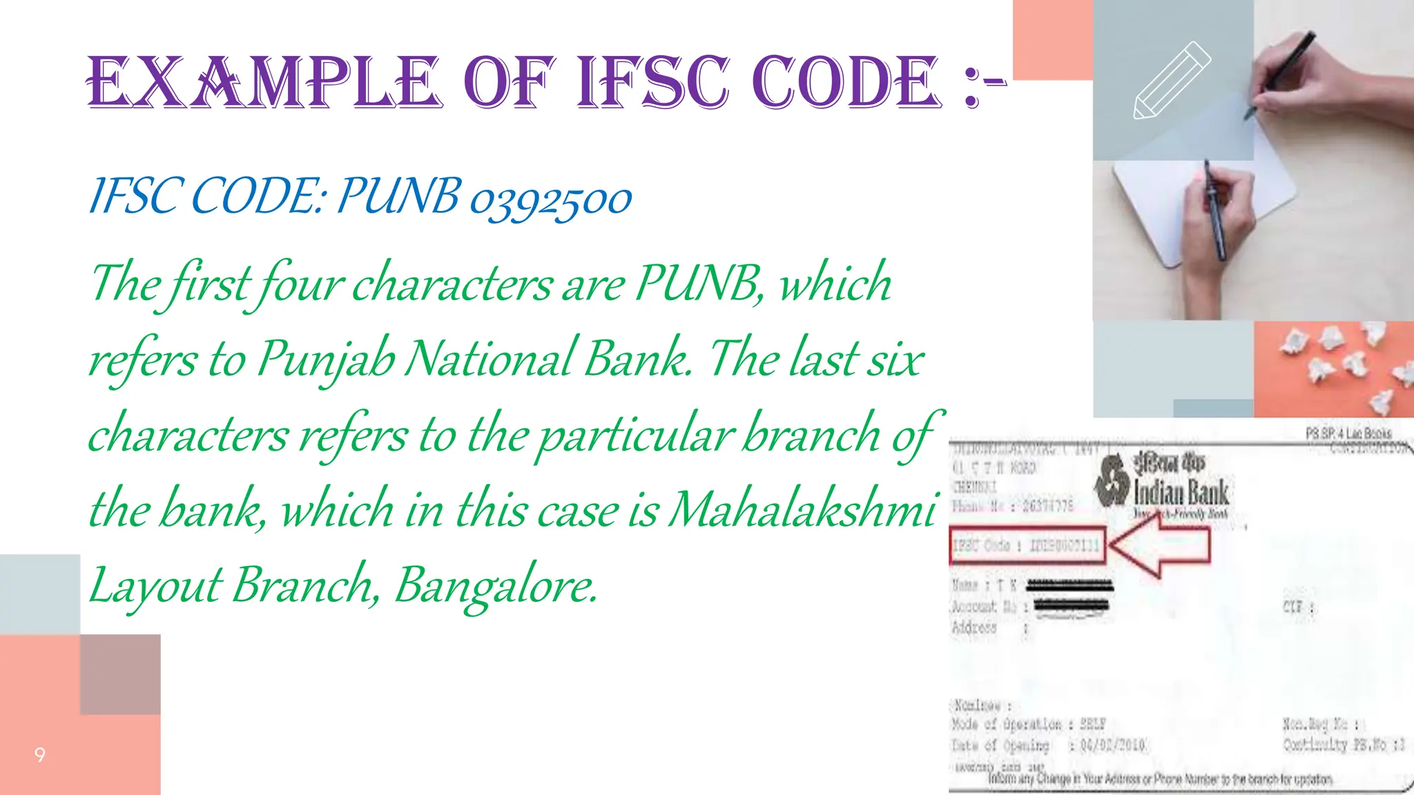 Example of IFSC code :-
IFSC CODE: PUNB 0392500
The first four characters are PUNB, which
refers to Punjab National Bank. The last six
characters refers to the particular branch of
the bank, which in this case is Mahalakshmi
Layout Branch, Bangalore.
9
 