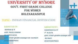 UNIVERSITY OF MYSORE
GOVT. FIRST GRADE COLLEGE
FOR WOMEN
HOLENARASIPUR
TOPIC:- INDIAN FINANCIAL SYSTEM CODE
SUBMITTED TO,
SUNDAR B N
ASST. PROF& COURSE
CO-ORDINATOR
GOVT. FIRST GRADE COLLEGE FOR WOMEN
HOLENARSIPURA
SUBMITTED BY,
KEERTHANA H P
1ST M.COM.
GOVT. FIRST GRADE COLLEGE FOR
WOMEN
HOLENARSIPURA
1
 