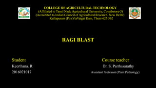 COLLEGE OF AGRICULTURAL TECHNOLOGY
(Affiliated to Tamil Nadu Agricultural University, Coimbatore-3)
(Accredited to Indian Council of Agricultural Research, New Delhi)
Kullapuram (Po),ViaVaigai Dam, Theni-625 562
RAGI BLAST
Student Course teacher
Keerthana. R Dr. S. Parthasarathy
2016021017 Assistant Professor (Plant Pathology)
 