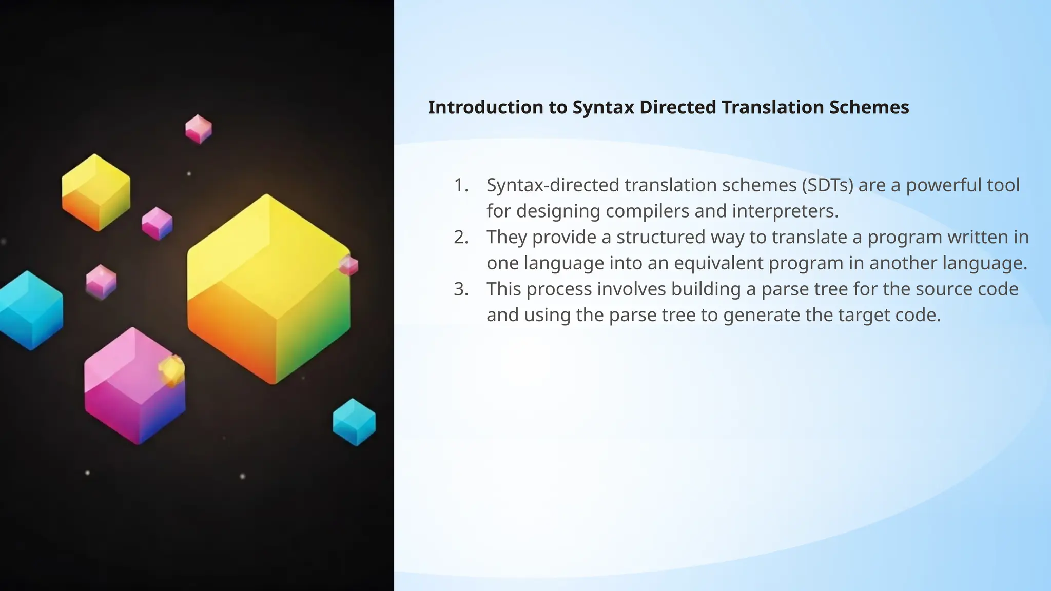 Introduction to Syntax Directed Translation Schemes
1. Syntax-directed translation schemes (SDTs) are a powerful tool
for designing compilers and interpreters.
2. They provide a structured way to translate a program written in
one language into an equivalent program in another language.
3. This process involves building a parse tree for the source code
and using the parse tree to generate the target code.
 