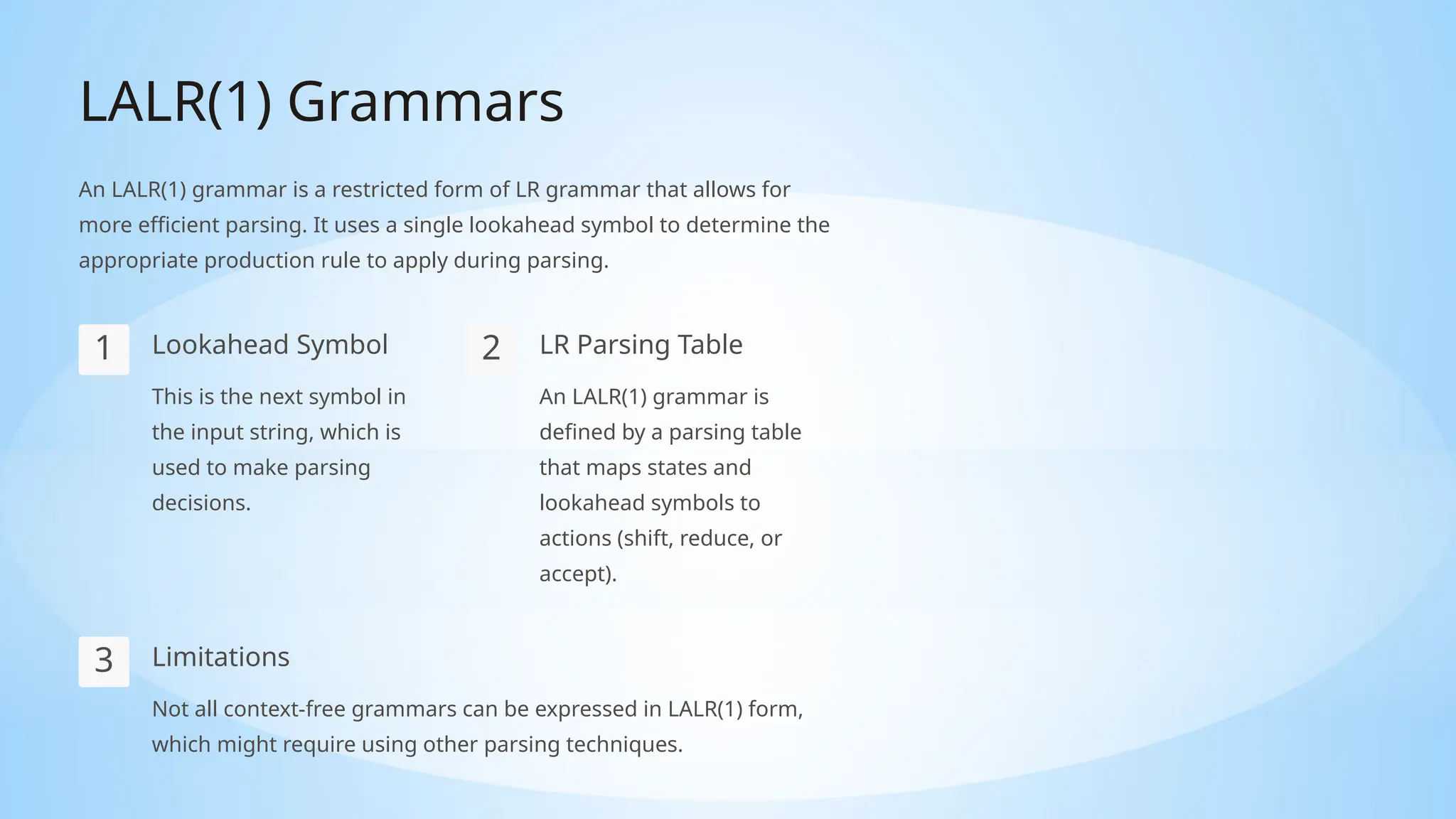 LALR(1) Grammars
An LALR(1) grammar is a restricted form of LR grammar that allows for
more efficient parsing. It uses a single lookahead symbol to determine the
appropriate production rule to apply during parsing.
1 Lookahead Symbol
This is the next symbol in
the input string, which is
used to make parsing
decisions.
2 LR Parsing Table
An LALR(1) grammar is
defined by a parsing table
that maps states and
lookahead symbols to
actions (shift, reduce, or
accept).
3 Limitations
Not all context-free grammars can be expressed in LALR(1) form,
which might require using other parsing techniques.
 