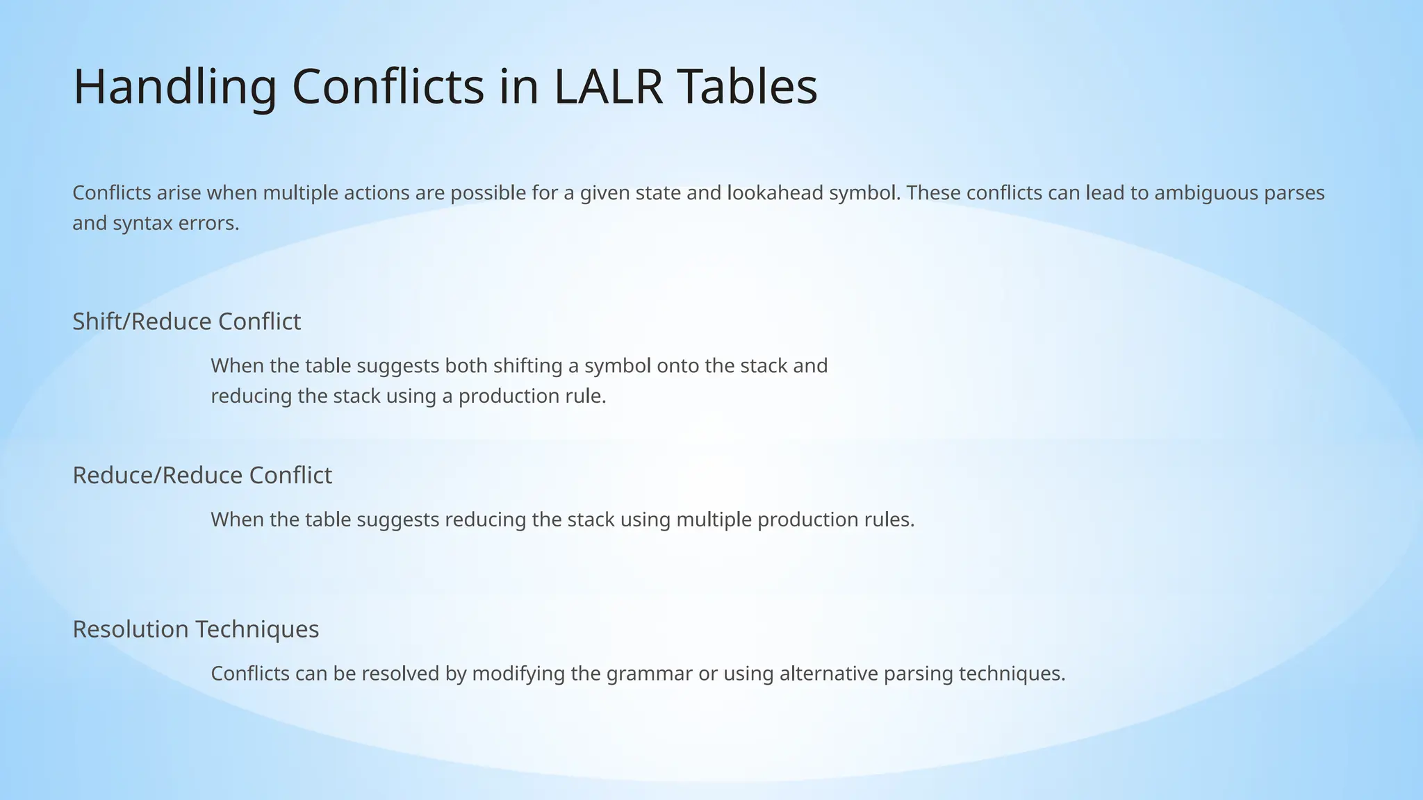 Handling Conflicts in LALR Tables
Conflicts arise when multiple actions are possible for a given state and lookahead symbol. These conflicts can lead to ambiguous parses
and syntax errors.
Shift/Reduce Conflict
When the table suggests both shifting a symbol onto the stack and
reducing the stack using a production rule.
Reduce/Reduce Conflict
When the table suggests reducing the stack using multiple production rules.
Resolution Techniques
Conflicts can be resolved by modifying the grammar or using alternative parsing techniques.
 