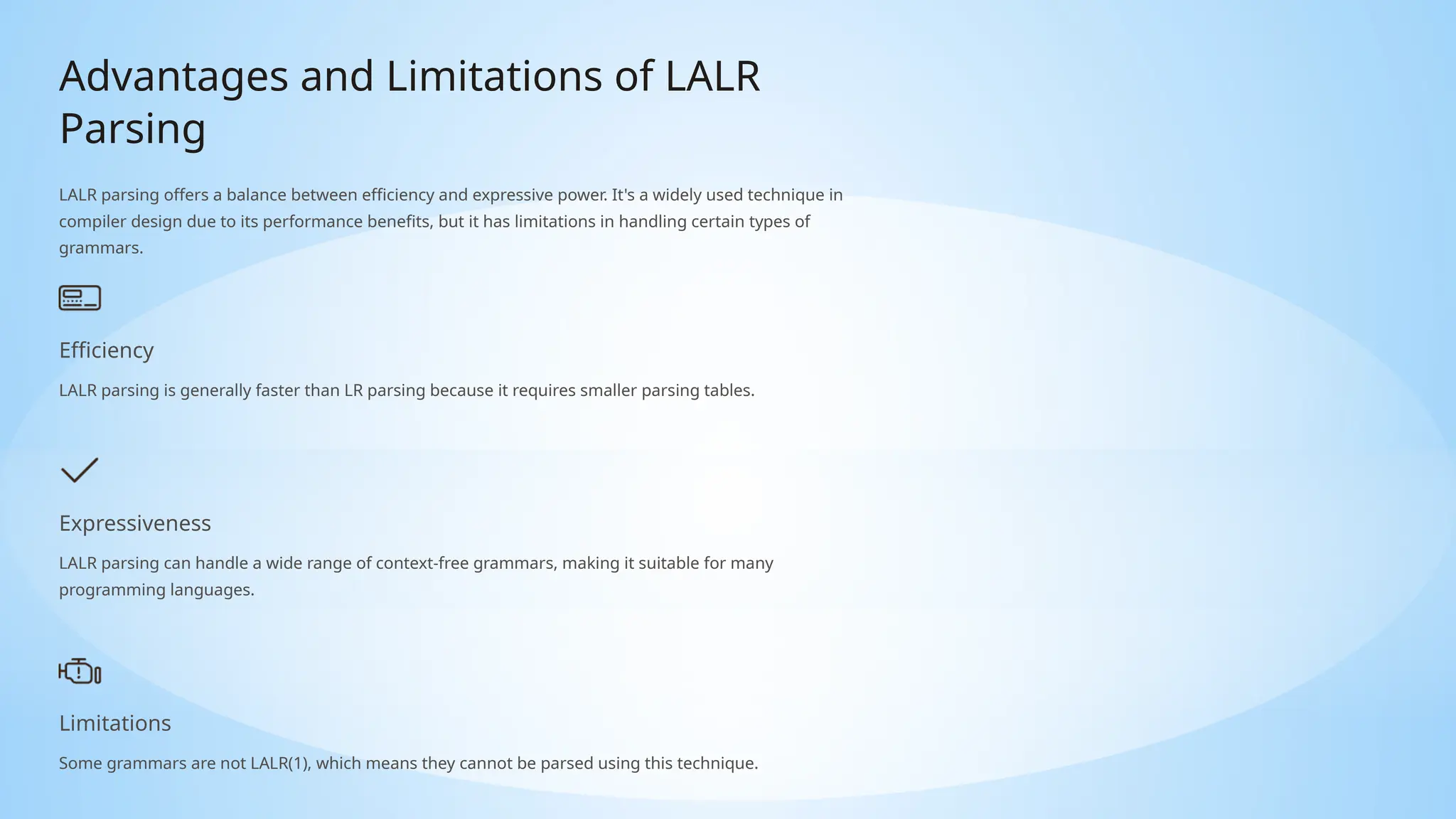 Advantages and Limitations of LALR
Parsing
LALR parsing offers a balance between efficiency and expressive power. It's a widely used technique in
compiler design due to its performance benefits, but it has limitations in handling certain types of
grammars.
Efficiency
LALR parsing is generally faster than LR parsing because it requires smaller parsing tables.
Expressiveness
LALR parsing can handle a wide range of context-free grammars, making it suitable for many
programming languages.
Limitations
Some grammars are not LALR(1), which means they cannot be parsed using this technique.
 