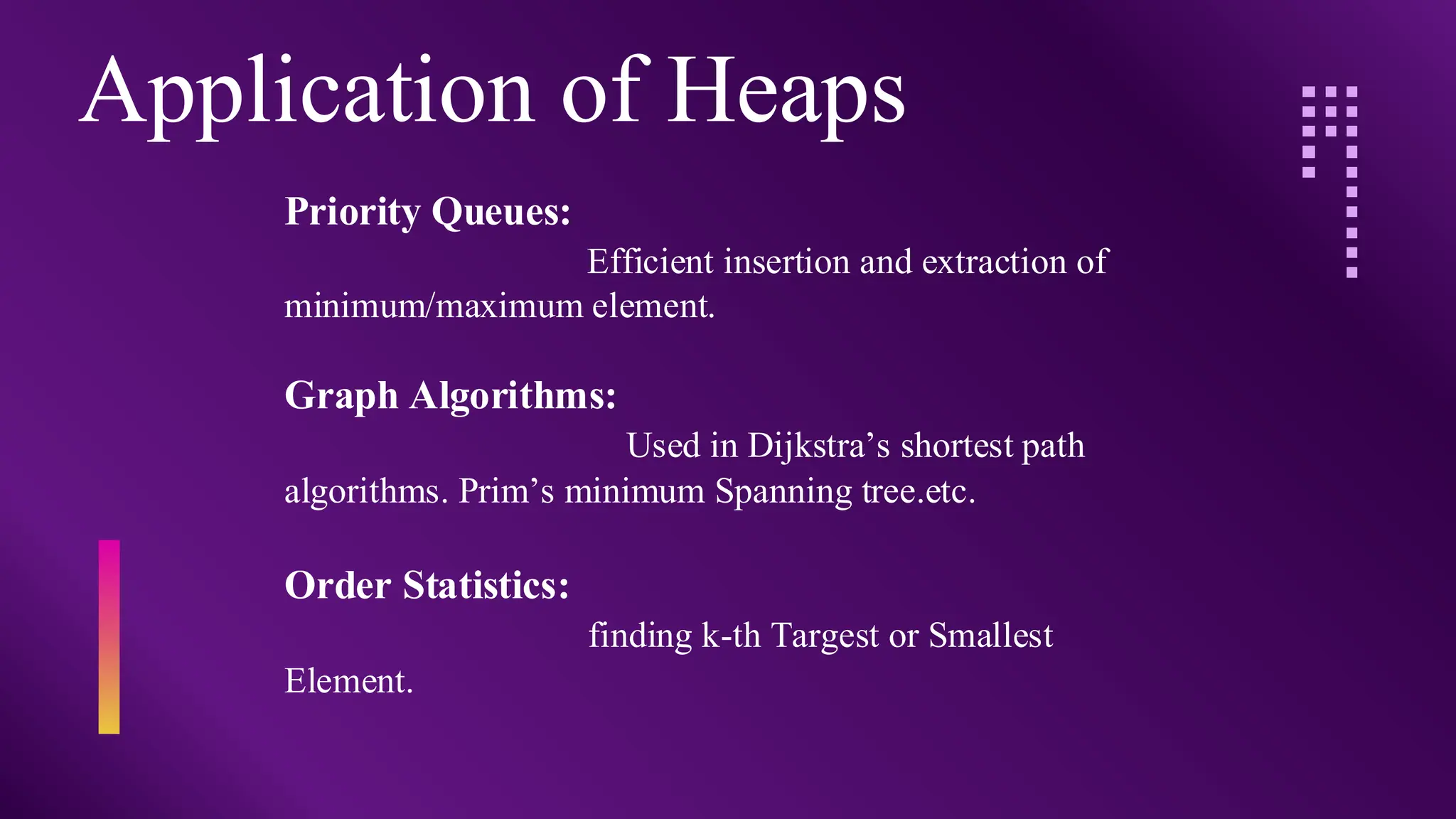 Application of Heaps
Priority Queues:
Efficient insertion and extraction of
minimum/maximum element.
Graph Algorithms:
Used in Dijkstra’s shortest path
algorithms. Prim’s minimum Spanning tree.etc.
Order Statistics:
finding k-th Targest or Smallest
Element.
 