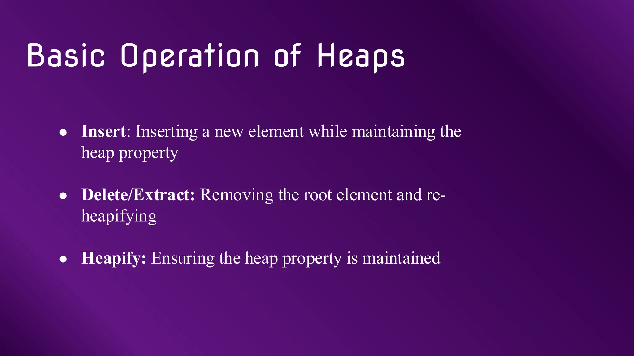 ● Insert: Inserting a new element while maintaining the
heap property
● Delete/Extract: Removing the root element and re-
heapifying
● Heapify: Ensuring the heap property is maintained
Basic Operation of Heaps
 