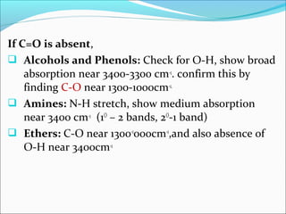 If C=O is absent,
 Alcohols and Phenols: Check for O-H, show broad
absorption near 3400-3300 cm-1. confirm this by
finding C-O near 1300-1000cm-1.
 Amines: N-H stretch, show medium absorption
near 3400 cm-1 (1O
– 2 bands, 2O
-1 band)
 Ethers: C-O near 1300-1
000cm-1
,and also absence of
O-H near 3400cm-1
 