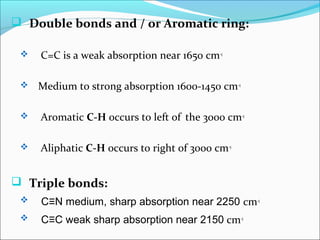  Double bonds and / or Aromatic ring:
 C=C is a weak absorption near 1650 cm-1
 Medium to strong absorption 1600-1450 cm-1
 Aromatic C-H occurs to left of the 3000 cm-1
 Aliphatic C-H occurs to right of 3000 cm-1
 Triple bonds:
 C≡N medium, sharp absorption near 2250 cm-1
 C≡C weak sharp absorption near 2150 cm-1
 