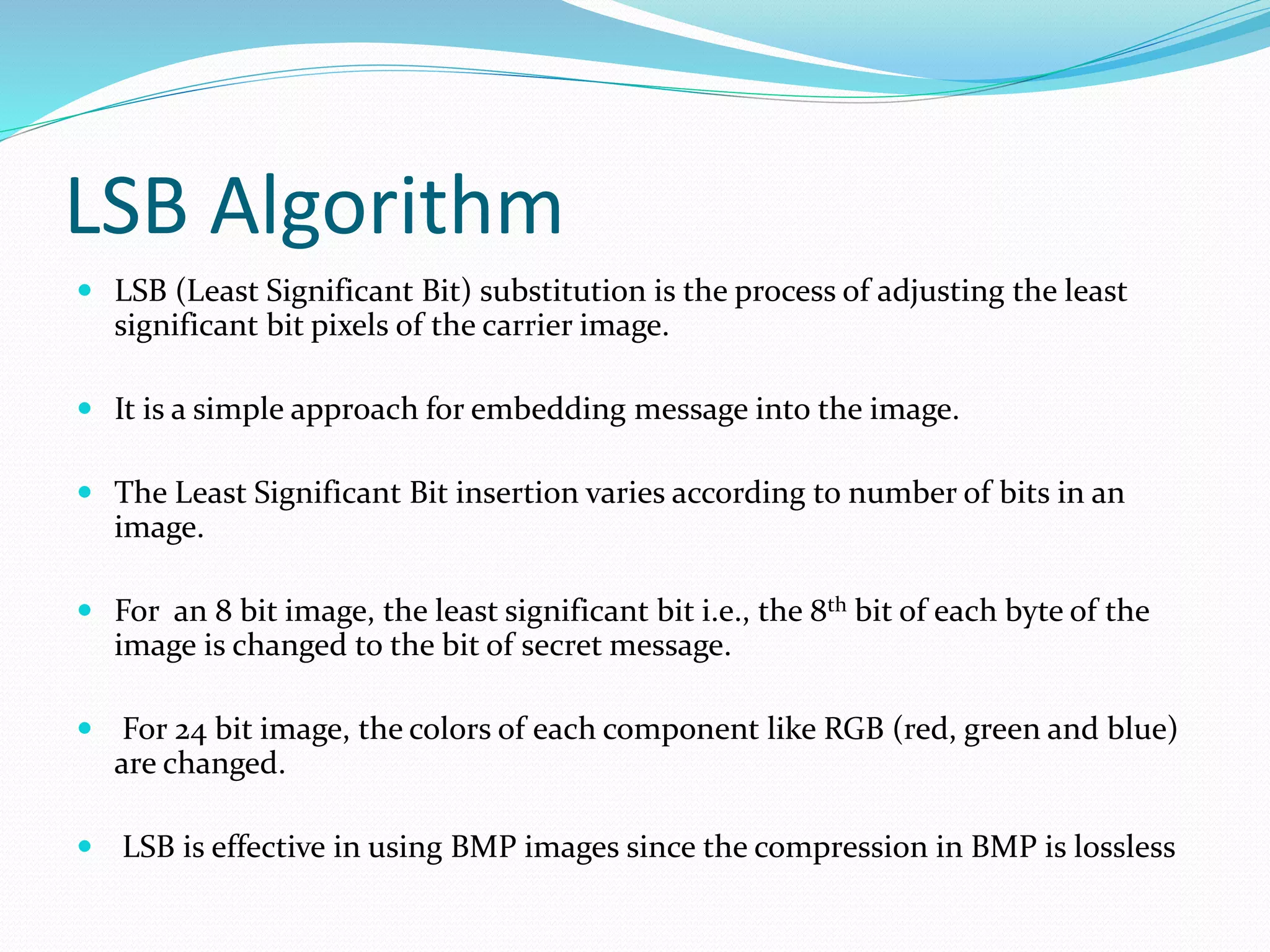 LSB Algorithm
 LSB (Least Significant Bit) substitution is the process of adjusting the least
significant bit pixels of the carrier image.
 It is a simple approach for embedding message into the image.
 The Least Significant Bit insertion varies according to number of bits in an
image.
 For an 8 bit image, the least significant bit i.e., the 8th bit of each byte of the
image is changed to the bit of secret message.
 For 24 bit image, the colors of each component like RGB (red, green and blue)
are changed.
 LSB is effective in using BMP images since the compression in BMP is lossless
 