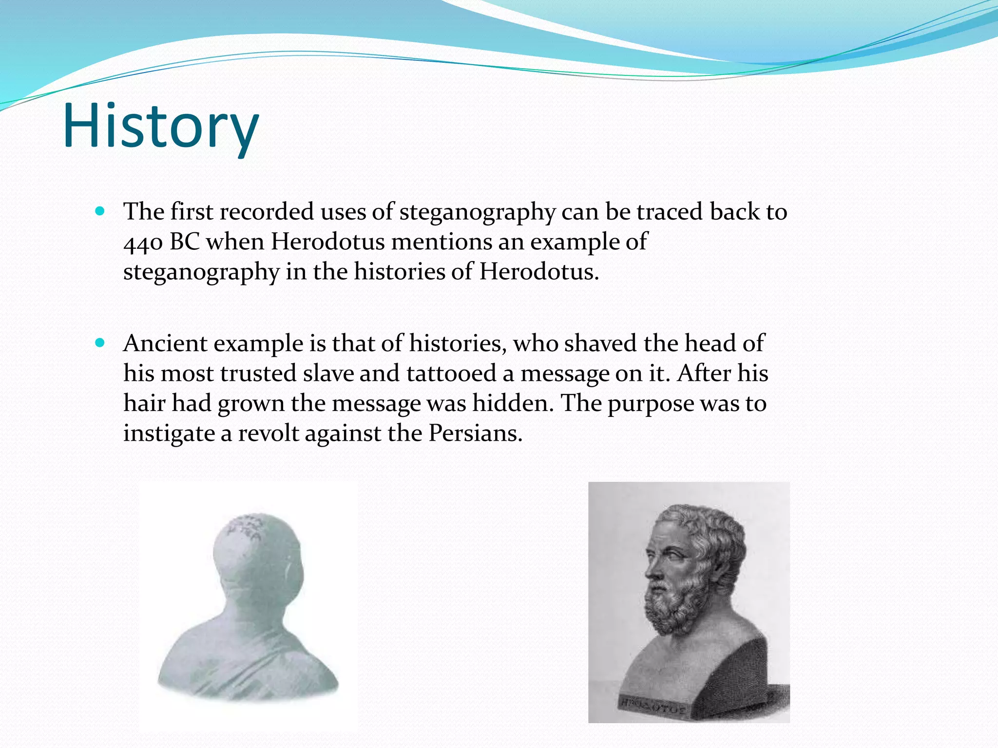 History
 The first recorded uses of steganography can be traced back to
440 BC when Herodotus mentions an example of
steganography in the histories of Herodotus.
 Ancient example is that of histories, who shaved the head of
his most trusted slave and tattooed a message on it. After his
hair had grown the message was hidden. The purpose was to
instigate a revolt against the Persians.
 