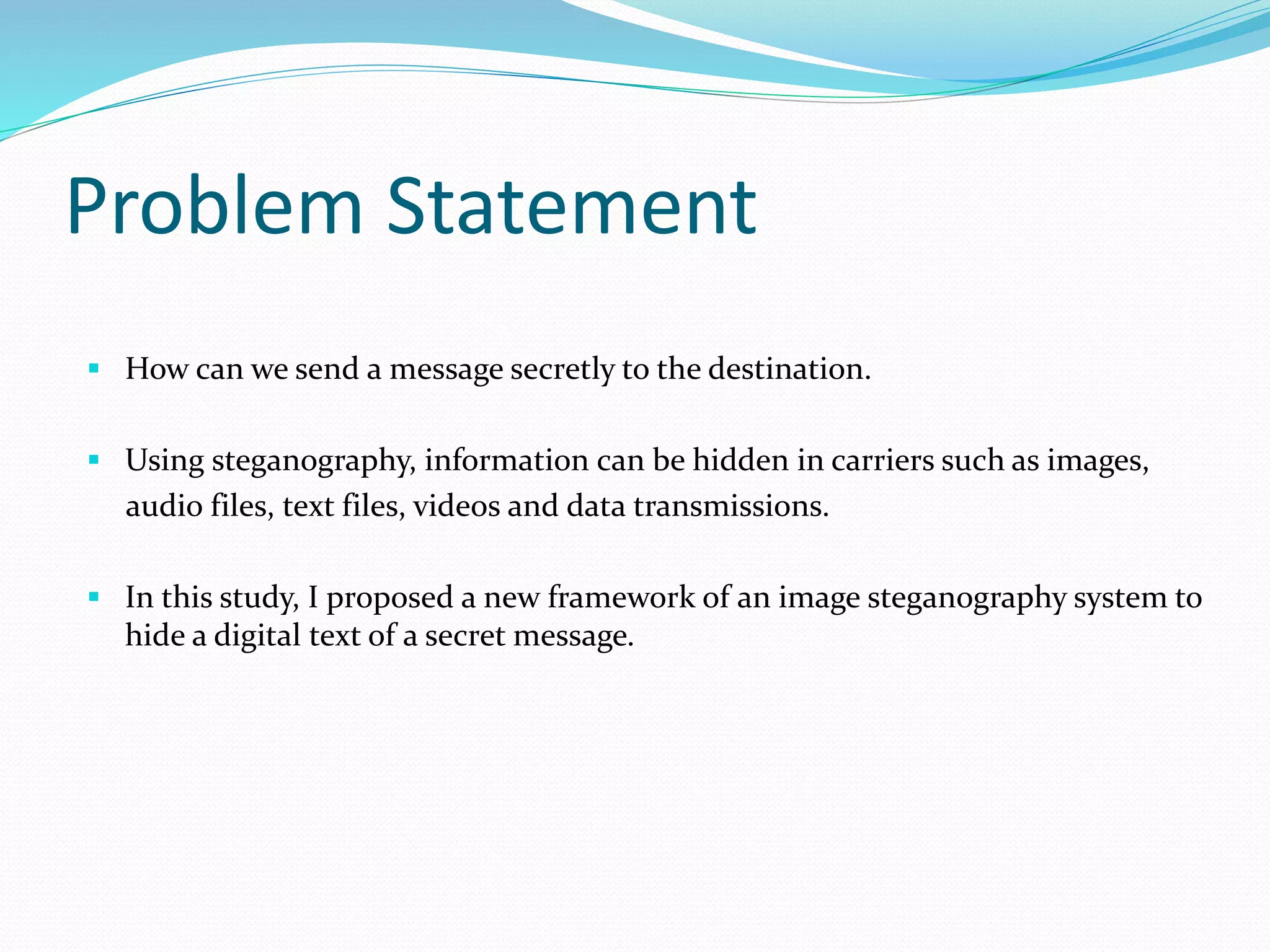 Problem Statement
 How can we send a message secretly to the destination.
 Using steganography, information can be hidden in carriers such as images,
audio files, text files, videos and data transmissions.
 In this study, I proposed a new framework of an image steganography system to
hide a digital text of a secret message.
 
