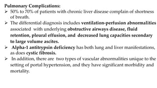 Pulmonary Complications:
 50% to 70% of patients with chronic liver disease complain of shortness
of breath.
 The differential diagnosis includes ventilation-perfusion abnormalities
associated with underlying obstructive airways disease, fluid
retention, pleural effusion, and decreased lung capacities secondary
to large volume ascites.
 Alpha-1 antitrypsin deficiency has both lung and liver manifestations,
as does cystic fibrosis.
 In addition, there are two types of vascular abnormalities unique to the
setting of portal hypertension, and they have significant morbidity and
mortality.
 