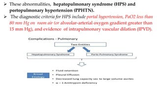  These abnormalities, hepatopulmonary syndrome (HPS) and
portopulmonary hypertension (PPHTN).
 The diagnostic criteria for HPS include portal hypertension, PaO2 less than
80 mm Hg on room air (or alveolar-arterial oxygen gradient greater than
15 mm Hg), and evidence of intrapulmonary vascular dilation (IPVD).
 