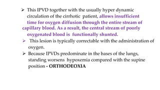 capillary blood. As a result, the central stream of poorly
oxygenated blood is functionally shunted.
 This lesion is typically correctable with the administration of
oxygen.
 Because IPVDs predominate in the bases of the lungs,
standing worsens hypoxemia compared with the supine
position - ORTHODEOXIA
 This IPVD together with the usually hyper dynamic
circulation of the cirrhotic patient, allows insufficient
time for oxygen diffusion through the entire stream of
 
